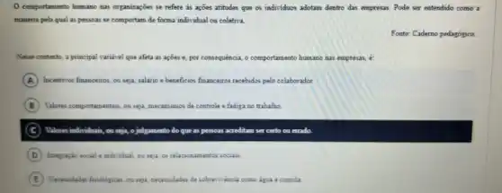 comportamento humano nas organizações se refere as ações atitudes que os individuos adotam dentro das empresas. Pode ser entendido como a
maneira pela qual as pessoas se comportam de forma individual ou coletiva.
Fonte: Caderno pedagógico.
Nesse contexto, a principal variavel que afeta as ações e, por consequência o comportamento humano nas empresas, e:
A Incentisos financeiros, ou seja, salario e beneficios financeiros recebidos pelo colaborador.
B Valores comportamentais, ou seja mecanismos de controle e fadiga no trabalho.
C	julgamento do que as pessoas as acreditam ser certo ou errado
D Integração social e individual ou seja, os relacionamento:sociais.
E Necessidades finologicas, ousepa necessidades de sobreviriencia como agaz a comida