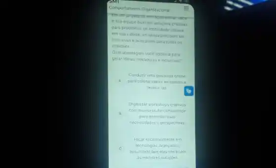 Comportamento Organizacional =
Emum projeto de movacao sociat; voce
e sua equipe buscam soluçóes criativas
para problemas de mobilidade urbana
em sua cidade. As idelas precisam ser
inclusivas e acessiveis para todos os
cidadãos
Qual abordagem vocé adotaria para
gerar ideias inovadoras e inclusivas?
Conduzir uma pesquisa online
A para coletar idelas existentes e
replicá-las
Organizar workshops criativos
B
com membros da comunidade
para entender suas
necessidades e perspectivas
Focar exclusivamente em
C
assumindo que elas oferecem
tecnologias avançadas,
as melhores soluçóes