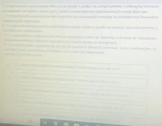 comportamento organizadonal refere-se ao estudo e analise do comportamento e interaçōes humanas
nos ambentes de trabaho Sendo assim, sobre o comportamento organizacional é correto dizer que
1-0 comportamento organizadonal tem como foco de preocupação investigar os investimentos financeiros
realizados pela organizaç2o
1- Ocomportamento organizacional desempenha papel crudial na gestão de pessoas as, visando aumentar a
satisfacio dos colaboradores
1. O comportamento bo organizacional deve sere
estudado a partir da dimensão individual do trabalhador.
independentem da infuênoa organcadonal esocial sob seu comportamento
N.00 portamento organizadonal honal, no que diz respeito dimensão individual, busca contribuicoes da psicologia sendo uma delas a compreensão do conceito de subjetividade
Assinale a altemativa cometa
Sobre o comportamento organizacional ecometo oque
se ozem nelv
organizaconale cometo
edzemleill
IIIIIIIIIIIIIIIIIIIIIIII