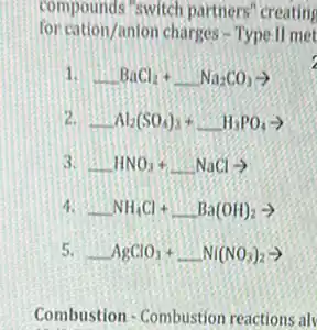 compounds "switch partners "creating
for cation/anion charges -Type ll met
1. BaCl_(2)+ldots Na_(2)CO_(3)arrow 
-Al_(2)(SO_(4))_(3)+ldots H_(3)PO_(4)arrow 
HNO_(3)+ldots NaClarrow 
4. NH_(4)Cl+ldots Ba(OH)_(2)arrow 
5. AgClO_(3)+ldots Ni(NO_(3))_(2)arrow 
Combustion - Combustion reactions alv