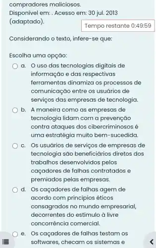 compradores maliciosos.
Disponível em:. Acesso em: 30 jul.2013
(adaptado).
Considerando o texto, infere-se que:
Escolha uma opção:
a. O uso das tecnologias digitais de
informação e das respectivas
ferramentas dinamiza os processos de
comunicação entre os usuários de
serviços das empresas de tecnologia.
b. A maneira como as empresas de
tecnologia lidam com a prevenção
contra ataques dos cibercrimino:sos é
uma estratégia muito bem -sucedida
c. Os usuários de serviços de empresas de
tecnologia são beneficiários diretos dos
trabalhos desenvolvidos pelos
caçadores de falhas contratados e
premiados pelas empresas.
d. Os caçadores de falhas agem de
acordo com princípios éticos
consagrados no mundo empresarial,
decorrentes do estímulo à livre
e. Os caçadores de falhas testam os
softwares , checam os sistemas e