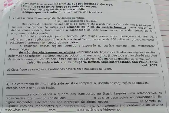 )Compramos as passagens a fim de que pudésse mos viajar logo.
)como um soand o alto no céu.
) Fiz o trata mento como determino 10 médico.
)Sempre que você volta , fico com a minha vida baralhada.
3) Leia o início de um artigo de divulgação científica.
E se __ não usássemos roupas?
Das peles de animais ou das folhas de parreira até a poderosa indústria da moda , as roupas
contam uma história tão antig a que remonta ao início da espécie humana . Vestir roupas nos
define como tanto quanto a capacidade de usar ferramentas , de andar eretos ou de
programar o videocassete.
A primeira explicação para o homem usar roupas parece óbvia proteger-se do frio.Ao
migrarem para regiōes mais frias e busca de alimento , há cerca de 100 mil anos , grupos humanos
passaram a enfrentar temperaturas mais baixas.
A ocupação dessas permitiu I a expansão da espécie humana , sua multiplicação
diversificação.
Se não descobrissemos as roupas estaríamos até hoje concentrados em quentes,
próximas aos trópicos . Seríamos mais parecidos uns com os outros , já que toda a diversidade aparente
da espécie humana - cor da pele , dos olhos ou dos cabelos - são meras adaptações ao clima. ()
Celso Miranda e Adriano Sambugaro - Revista Superin Inte . São Paulo , Abril,
out 2002.
a)Classifique as orações subordinadas adverbiais destacadas no texto.
__
4) Leia este trecho de uma matéria de revista e complete -o , usando as conjunções adequadas.
Atenção para o sentido do texto.
__ se compreenda o quadro dos transportes no Brasil , faremos uma As
redes viárias foram sendo construídas __ o país se desenvolvia economicamente . Em
alguns momentos , isso atendeu aos interesses de alguns grupos, __ se percebe por
algumas escolhas imprudentes que persistem are hoje . Um exemplo éo predominio do sistema
rodoviário . Ele é __ caro __ ferroviário e o hidroviário.