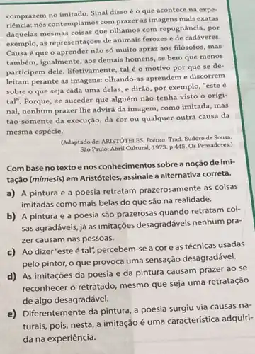 comprazem no imitado. Sinal disso éo que acontece na expe-
riência: nós contemplamos com prazer as imagens mais exatas
daquelas mesmas coisas que olhamos com repugnância, por
exemplo, as representações de animais ferozes e de cadáveres.
Causa é que o aprender não só muito apraz aos filósofos, mas
também, igualmente, aos demais homens, se bem que menos
participem dele. Efetivamente tal é o motivo por que se de-
leitam perante as imagens:olhando-as aprendem e discorrem
sobre o que seja cada uma delas, e dirão, por exemplo, "este 6
tal". Porque, se suceder que alguém não tenha visto o origi-
nal, nenhum prazer lhe advirá da imagem, como imitada, mas
tǎo-somente da execução da cor ou qualquer outra causa da
mesma espécie.
(Adaptado de: ARISTOTELES, Poética Trad. Budoro de Sousa.
São Paulo: Abril Cultural 1973. p.445. Os Pensadores.)
Com base no texto enos conhecimentos sobre a noção de imi-
tação (mímesis) em Aristóteles assinale a alternativa correta.
a) A pintura e a poesia retratam prazerosamente as coisas
imitadas como mais belas do que são na realidade.
b) A pintura e a poesia são prazerosas quando retratam coi-
sas agradáveis, já as imitações desagradáveis nenhum pra-
zer causam nas pessoas.
c) Ao dizer"este é tal", percebem-se a cor e as técnicas usadas
pelo pintor, o que provoca uma sensação desagradável.
d) As imitações da poesia e da pintura causam prazer ao se
reconhecer o retratado mesmo que seja uma retratação
de algo desagradável.
e) Diferentemente da pintura , a poesia surgiu via causas na-