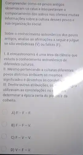 Compreender como os povos antigos
observavam 08 céus e interpretavan 10
comportamento dos astros nos oferece muitos
informações sobre a cultura desses povos e
sua organização social.
Sobre o conhecimento astronomico dos povos
antigos, analise as afirmações a seguir e julgue
se são verdadeiras (V) ou falsas (F)
1. A etnoastronomia é uma drea da ciêncla que
estuda o conhecimento astronomico de
diferentes culturas.
II. Mesmo pertencendo a culturas diferentes
povos distintos atribuem os mesmos
significados e desenhos as constelac
III. Dentre outras atribuições, os	gos
utilizavam as constelações no
determinar a época certa do pla......o e da
colheita.
A) F-F-F
B) F-F-V
C) F-V-V
D) V-F-V