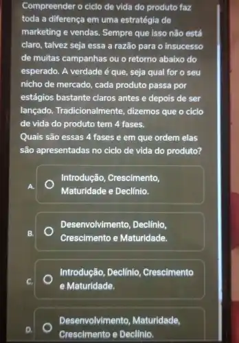 Compreender o ciclo de vida do produto faz
toda a diferença em uma estratégia de
marketing e vendas . Sempre que isso não está
claro, talvez seja essa a razão para o insucesso
de muitas campanhas ou o retorno abaixo do
esperado. A verdade é que, seja qual for o seu
nicho de mercado , cada produto passa por
estágios bastante claros antes e depois de ser
lançado Tradicionalmente , dizemos que o ciclo
de vida do produto tem 4 fases.
Quais são essas 4 fases e em que ordem elas
são apresentadas no ciclo de vida do produto?
Introdução , Crescimento,
Maturidade e Declínio.
Desenvolvimento , Declínio,
Crescimento e Maturidade.
Introdução, Declínio . Crescimento
e Maturidade.
Desenvolvimento , Maturidade,
__
__
Crescimento e Declinio.
__
__
__