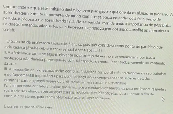 Compreende-se que esse trabalho dinâmico, bem planejado e que orienta os alunos no processo de
aprendizagem é muito importante, de modo com que se possa entender qual foi o ponto de
partida, o processo e o aprendizado final. Nesse sentido, considerando a importância de possibilitar
os direcionamentos adequados para favorecer a aprendizagem dos alunos, analise as afirmativas a
seguir.
I. O trabalho da professora Laura nǎo é eficaz, pois não considera como ponto de partida o que
cada criança já sabe sobre o tema central a ser trabalhado.
II. A afetividade torna -se algo irrelevante no processo de ensino e aprendizagem, por isso a
professora não deveria preocupar se com tal aspecto devendo focar exclusivamente ao conteúdo
da aula.
III. A mediação da professora, assim como a afetividade compartilhada no decorrer de seu trabalho.
é de fundamental importância para que a crianca possa compreender os saberes tratados e
caminhar para a aprendizagem de uma maneira mais natural e significativa.
IV. E importante considerar nesse processo. que a mediação desenvolvida pela professora respeite a
realidade dos alunos, com atenção para as necessidades identificadas, busca inovar,fim de
conduzir os alunos para momentos prazerosos de aprendizagem.
É correto o que se afirma em: