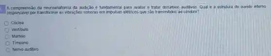 A compreensão da neuroanatomia da audição é fundamental para avaliar e tratar disturbios auditivos Qual é a estrutura do ouvido interno
responsavel por transformar as vibrações sonoras em impulsos elétricos que são transmitidos ao cérebro?
Cóclea
Vestibulo
Martelo
Timpano
Nervo auditivo