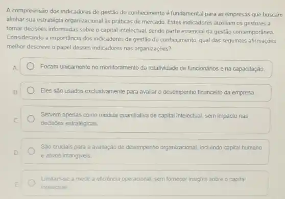 A compreensão dos indicadores de gestão do conhecimento é fundamental para as empresas que buscam
alinhar sua estratégia organizacional às práticas de mercado. Estes indicadores auxiliam os gestores a
tomar decisoes informadas sobre o capital intelectual sendo parte essencial da gestão contemporânea.
Considerando a importância dos indicadores de gestão do conhecimento, qual das seguintes afirmações
melhor descreve o papel desses indicadores nas organizaçōes?
Focam unicamente no monitoramento da rotatividade de funcionários e na capacitaçǎo.
Eles são usados exclusivamente para avaliar o desempenho financeiro da empresa.
Servem apenas como medida quantitativa de capital intelectua sem impacto nas
decisões estratégicas.
Sáo cruciais para a avaliação de desempenho organizacional, incluindo capital humano
e ativos intangiveis.
Limitam-se a medir a eficiência operacional, sem fornecer insights sobre o capital
intelectual