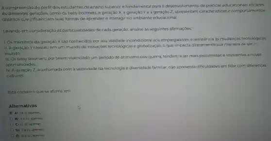 A compreensão do perfil dos estudantes de ensino superior é fundamental para o desenvolvimento de práticas educacionais eficazes.
As diferentes como os baby boomers , a geração x,a geração Yea 7 , apresentam características e comportamentos
distintos que influenciam suas formas de aprender e interagir no ambiente educacional.
Levando em consideração as particularidades de cada geração analise as seguintes afirmações:
1. Os membros da geração X são conhecidos por sua lealdade incondicional aos empregadores e resistencia às mudanças tecnológicas.
11. A geração Y cresceu em um mundo de inovações tecnológicas e globalização , o que impacta diretamente sua maneira dever o
mundo.
III.OS baby boomers por terem vivenciado um período de otimismo pós-guerra , tendem a ser mais pessimistas e resistentes a novas
oportunidades.
IV.A geração Z, acostumada com a velocidade da tecnologia e diversidade familiar , não apresenta dificuldades em lidar com diferenças
culturais.
Está correto o que se afirma em:
Alternativas
A) lell,apenas.
B) IIe IV , apenas.
C) Ie III , apenas.
D) II e III,apenas.
E) III e IV,apenas.