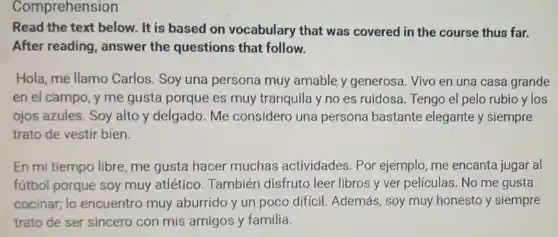 Comprehension
Read the text below. It is based on vocabulary that was covered in the course thus far.
After reading , answer the questions that follow.
Hola, me llamo Carlos. Soy una persona muy amable y generosa. Vivo en una casa grande
en el campo, y me gusta porque es muy tranquila y no es ruidosa Tengo el pelo rubio ylos
ojos azules. Soy alto y delgado Me considero una persona bastante elegante y siempre
trato de vestir bien.
En mi tiempo libre, me gusta hacer muchas actividades. Por ejemplo, me encanta jugar al
fútbol porque soy muy atlético . También disfruto leer libros y ver películas. No me gusta
cocinar; lo encuentro muy aburrido y un poco difícil Además, soy muy honesto y siempre
trato de ser sincero con mis amigos y familia.