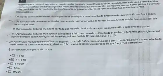 compress as recnicas de manipulas e complementar farmacéutico
presente nas politicas públicas desaúde, demanda que tico 6 a tintura-
forma farmacéuticaliquida da qual se originam as diferentes formas e diluiçoes de medicamentos
homeopáticos.
De acordo com as normas e técnicas vigentes de produção e manipulação de tinturas-máe, avalle as afirmaçóes a seguir.
1. Astinturas-mác devem serutilizadas diretamentena impregnação de formas farmacéuticas sólidas homeopáticas, tais
como os glóbulos.
II. Opreparo das tinturas-mãe pode ser feito por meio da técnica de extração em que se utiliza aparelho de Soxhlet.
III. Opreparodas tinturas-mãe a partir de vegetais é feito por meioda utilização de etanol em diferentes graduações como
liquido extrator, sendo a relação residuo sólido/volume final da tintura-mãe igual a 1:10.
__ IV.As tinturas-mãe podem ser utilizadas, segundoo método hahnemanniano, como ponto de a manipulação de
medicamentos na escala cinquenta milesimal (LM)
sendo necessárla a correção da sua força medicamentosa.
Ecorreto apenas oque se afirma em
IIe IV.
I,III e IV.
c I, IIe III
lell.
III eIV.