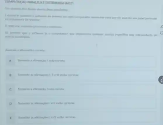 COMPUTACAO PARALFUA DISTRUBUIDA (4457)
Un sistema distribuido aberto deve possibilitar
1. executar somente o software do sistema em cada computador necessario para que ele execute seu papel particular
na arquitetura do sistema.
11. executar somente processon complexos
III. permitir que o software in o computador que implementa qualquer servico especifico seja independente de
outras instalacbes.
Assinale a alternativa correta
A Somente a afirmacio II está correta
B Somente as afternacbes Lille III estǎo corretas.
C Somente a afirmaclo lest correta
D Somente as afirmaçbes ie II estao corretas.
E Somente as afirmacbes le III estǎo corretas.