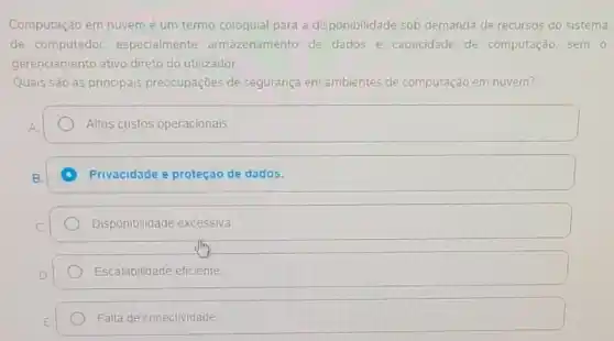 Computação em nuvemé um termo coloquial para a disponibilidade sob demanda de recursos do sistema
de computador.especialmente armazenamento de dados e capacidade de computação sem o
gerenciamento ativo direto do utilizador.
Quais são as principais preocupações de segurança em ambientes de computação em nuvem?
Altos custos operacionais.
A Privacidade e proteção de dados.
Disponibilidade excessiva
Escalabilidade eficiente
Falla de conectividade