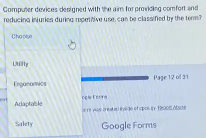 Computer devices designed with the aim for providing comfort and
reducing injuries during repetitive use, can be classified by the term?
Page 12 of 31
Choose
Utility
Ergonomics
eve
Adaptable
ogle Forms.
orm was created inside of cpce gy. Report Abuse
Safety
Google Forms