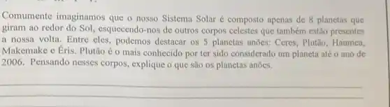 Comumente imaginamos que o nosso Sistema Solar é composto apenas de 8 planetas que
giram ao redor do Sol, esquecendo-nos de outros corpos celestes que também estão presentes
a nossa volta. Entre eles, podemos destacar os 5 planetas anões: Ceres , Plutão, Haumea,
Makemake e Éris. Plutão é o mais conhecido por ter sido considerado um planeta até o ano de
2006. Pensando nesses corpos, explique o que são os planetas anões.
__