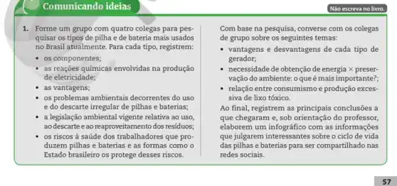 Comunicando ideias
1. Forme um grupo com quatro colegas para pes
quisar os tipos de pilha e de bateria mais usados
no Brasil atualmente. Para cada tipo, registrem:
os componentes;
as reações químicas envolvidas na produção
de eletricidade;
as vantagens;
os problemas ambientais decorrentes do uso
e do descarte irregular de pilhas e baterias;
a legislação ambiental vigente relativa ao uso
ao descarte eao reaproveitamento dos residuos;
os riscos à saúde dos trabalhadores que pro-
duzem pilhas e baterias e as formas como o
Estado brasileiro os protege desses riscos.
Com base na pesquisa , converse com os colegas
de grupo sobre os seguintes temas:
vantagens e desvantagens de cada tipo de
gerador;
necessidade de obtenção de energia X preser-
vação do ambiente: 0 que é mais importante?;
relação entre consumismo e produção exces-
siva de lixo tóxico.
Ao final, registrem as principais conclusões a
que chegaram e, sob orientação do professor.
elaborem um infográfico com as informações
que julgarem interessantes sobre o ciclo de vida
das pilhas e baterias para ser compartilhado nas
redes sociais.