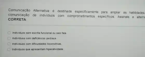 Comunicação Alternativa é destinada especificamente para ampliar as habilidades
comunicacão de individuos com comprometimentos especificos Assinale a altern
CORRETA
Individuos sem escrita funcional ou sem fala.
Individuos com deficiência cardiaca.
Individuos com dificuldades locomotivas.
Individuos que apresentam hiperatividade.