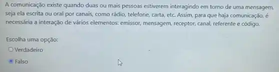 A comunicação existe quando duas ou mais pessoas estiverem interagindo em torno de uma mensagem,
seja ela escrita ou oral por canais, como rádio, telefone, carta etc. Assim, para que haja comunicação, é
necessária a interação de vários elementos:emissor, mensagem , receptor, canal, referente e código.
Escolha uma opção:
Verdadeiro
Falso