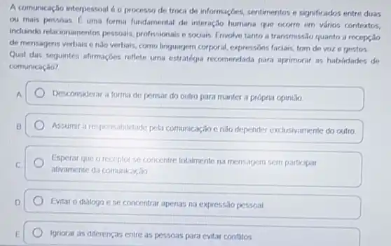 A comunicação interpessoal d o processo de troca de informaçbes, sentimentos o significados entre duas
ou mais pessoas.uma forma fundamental de interação humana que ocorre em varios contextos.
induindo relacionamentos pessoais profissionais e sociais. Envolve tanto a transmissão quanto a recepção
de mensagens verbais e não verbais, como linguagem corporal, expressóes facials, tom de voz e gestos.
Qual das seguintes afirmaçbes reflete uma estrategia recomendada para aprimorar as habilidades de
comunicação?
Desconsiderar a forma de pensar do outro para manter a própria opinião
Assumir a responsabilidade peli comunicação e não depender exclusivamente do outro
Esperar que o receptor se concentre totalmente na mensagem sem participar
ativamente da comunicação
Evitar o dialogo e se concentrar apenas na expressão pessoal
Ignorar as diferencas entre as pessoas para evitar conflitos