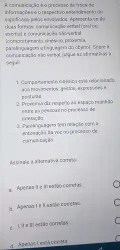 A comunicação é o procèsso de troca de
informações e o respectivo entendimento do
significado pelos envolvidos . Apresenta-se de
duas formas:comunicação verbal (oral ou
escrita) e comunicação não-verbal
(comportamento cinésico , proxemia,
paralinguagem e linguagem do objeto). Sobre a
comunicação não verbal, julgue as afirmativas a
seguir.
1 . Comportamento cinésico está relacionado
aos movimentos ,gestos , expressões e
posturas.
2. Proxemia diz respeito ao espaço mantido
entre as pessoas no processo de
interação.
3. Paralinguagem tem relação com a
entonação da voz no processo de
comunicação.
Assinale a alternativa correta:
a. Apenas II III estão corretas.
b. Apenas le II estão corretas.
C
III estão corretas.
C
d. Apenas l está correta.