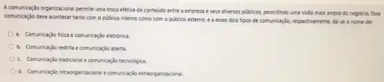 A comunicação organizacional permite uma troca efetiva de conteúdo entre a empresa e seus diversos públicos,permitindo uma visão mais ampla do negócio. Essa
comunicação deve acontecer tanto com o público interno como com o público externo, e a esses dois tipos de comunicação, respectivamente dá-se o nome de:
a. Comunicação física ecomunicação eletrônica.
b. Comunicação restrita e comunicação aberta.
c. Comunicaçdo tradicionale comunicação tecnológica.
d. Comunicação intraorganizacional comunicação extraorganizacional