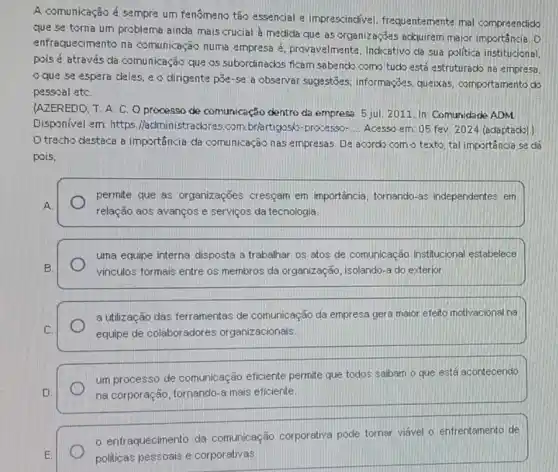 A comunicação é sempre um fenômeno tão essencia e imprescindivel frequentemente mal compreendido
que se torna um problema ainda mais crucial a medida que as organizações acquirem major importância. D
enfraquecimento na comunicação numa empresa d. provavelmenta, Indicativo da sua politica institucional.
pois é através da comunicação que os subordinados ficam sabendk como tucko está estruturacko na empresa.
que se espera deles, e o dirigente pole-se a observar sugestōes informaçōes, queixas comportamento do
pessoal etC.
AZEREDD, T. A. C O processo de comunicação dentro da empresa. 5 jul 2011. In: Comunidade ADM
Disponivel em: https Madministradores.com br/artigosó-processo- __ Acesso em: 05 fev 2024 (adaptado)
D trecho destaca a importancia da comunicação has empresas. De acordk como texto, tal importância se dá
pois,
A
permite que as organizações cresçam em importância, tornando-as independentes em
relação aos avanços e serviços da tecnologia.
uma equipe interna disposta a trabalhar os atos de comunicação institucional estabelece
vinculos formais entre os membros da organização isolando-a do exterior
a utilização das ferramentas de comunicação da empresa gera maior efeito motivacional na
equipe de colaboradores organizacionais.
um processo de comunicação eficiente permite que todos saibam - que está acontecendo
na corporação, tornando a mais eficiente.
enfraquecimento da comunicação corporativa pode torner viável o enfrentamento de
politicas pessoais e corporativas