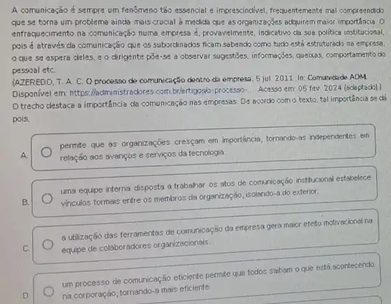 A comunicação é sempre um fenômeno tão essencial e imprescindivel . frequentemente mal compreendido
que sa torna um problema ainda mais crucial à medida que as organizaçães adquirem maior importância. D
enfraquecimento na comunicação numa empresa 2 provavelmente, indicativo da sua politica institucional
pois é através da comunicação que os subordinados ficam sabencka como tudo está estruturacko na empresa.
que sa aspera deles, e o dirigente pas-se a observar suggestōes, informaçães.queixas, comportamento do
pessoal etC.
(AZEREDD. T. A. C.O processo de comunicação dentro da empresa. 5 jul. 2011 In: Comunidade ADM
Disponivel em: https : Madministrackores.com br/artigosó-processo-
__ Acesso em: 05 fev 2024 (adaptack).)
D trecho destaca a importáncia da comunicação nas empresas. De acordo com o texto, tal importância se dá
pois.
permite que as organizações cresçam em importância, tornando as independentes em
relação aos avanços e serviços da tecnologia.
uma equipe interna disposta a trabalhar os atos de comunicação institucional estabelece
vinculos formais entre os membros da organização, isolando-a do exterior.
a utilização das ferramentas de comunicação da empresa gera maior efeito motivacional na
equipe de colaboradores organizacionais.
um processo de comunicação eficiente permite que todos saibam o que está acontecendo
na corporação tornando-a mais eficiente.