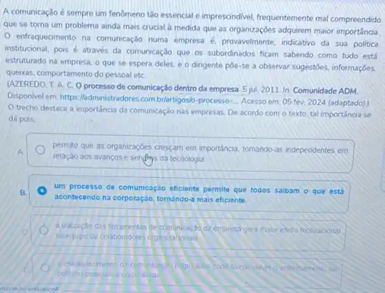 A comunicação é sempre um fenômeno tǎo essencial e imprescindivel, frequentemente mal compreendido
que se torna um problema ainda mais crucial à medida que as organizações adquirem maior importância
enfraquecimento na comunicação numa empresa provavelmente, indicativo da sua política
institucional, pois é através da comunicação que os subordinados ficam sabendo como tudo está
estruturado na empresa, o que se espera deles e o dirigente pôe-se a observar sugestōes informações.
queixas, comportamento do pessoal etC.
(AZEREDO. T. A. C O processo de comunicação dentro da empresa. 5 jul. 2011. In: Comunidade ADM.
Disponivel em: https //administradores.com.br/artigos/-processo-
__ Acesso em: 05 fev.2024 (adaptado).)
trecho destaca a importância da comunicação nas empresas. De acordo com o texto, tal importância se
dá pois.
permite que as organizações cresçam em importancia, tornando -as independentes em
relação aos avanços e sendings da tecnologia
um processo de comunicação eficiente permite que todos saibam o que está
acontecendo na corporação tornando-a mais eficiente.
a utilização das terramentas de comunicação da empresa gera malor efeito motivacional
na equipe de colaboradores organizacionals
entraquecimento da comanicaca corporativa pode tomar viavel o enfrentamento de
politicas pessoals e corporativas