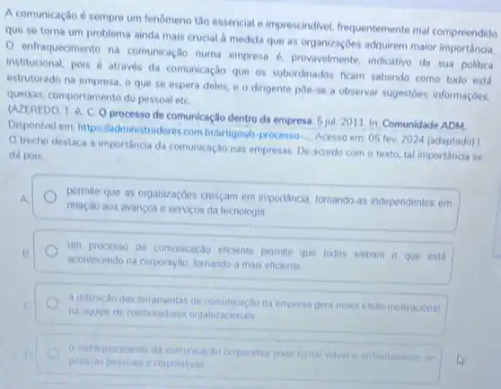 A comunicação é sempre um fenomeno tǎo essencial e imprescindivel, frequentemente mal compreendido
que se torna um problema ainda mais crucial a medida que as organizaçōes adquirem maior importância.
enfraquecimento na comunicação numa empresa provavelmente, indicativo da sua politica
institucional, pois é atraves da comunicação que os subordinados ficam sabendo como tudo está
estruturado na empresa, o que se espera deles e o dirigente poe-se a observar sugestoes informaçōes.
queixas, comportamento do pessoal etC.
(AZEREDO, T. A. C O processo de comunicação dentro da empresa. 5 jul 2011. In: Comunidade ADM.
Disponivel em: https:ladministradores combrartigosh processo-
__
Acesso em: 05 fev 2024 (adaptado).
trecho destaca a importância da comunicação nas empresas. De acordo com o texto, tal importância so
dá pois.
permite que as organizaçóes cresçam em importancia, tornando as independentes em
relação aos avanços o serviços da tecnologia
um processo de comunicação eficiente permite que todos salbam o que esta
acontecendo na corporação tomando-a mais eficiente
a utilização das terramentas de comunicação da empresa gera malor efello motivacional
na equipe de colaboradores organizacionais
entraquecimento da comunicação corporativa pode tornar viavel o enfrentamento de
politicas pessoals e corporativas