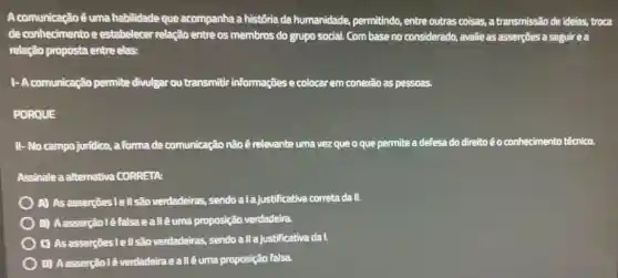 A comunicação é uma habilidade que acompanha a história da humanidade, permitindo,entre outras coisas.a transmissão de ideias,troca
de conhecimento e estabelecer relação entre os membros do grupo social. Com base no considerado, avalie as asserçes a seguirea
relação proposta entre elas:
1- A comunicação permite divulgar ou transmitir informações e colocar em conexão as pessoas.
PORQUE
II-No campo juridico , a formade comunicação não é relevante uma vez que o que permite a defesa do direitoéo conhecimento técnico.
Assinale a alternativa CORRETA:
) A) As asserções Tell são verdadeiras, sendo a la justificativa correta da II.
B) Aasserçãoléfalsa eallêuma proposição verdadeira.
C) As asserçes lell são verdadeiras, sendo all a justificativa da I.
D) Aasserçãol êverdadeiraeallêuma proposição falsa