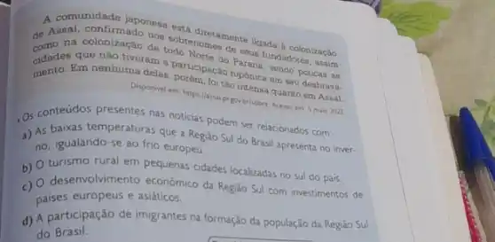 A comunidade japonesa est
na colonização do sobrenomes go up upada a colonizagio
data. Em nenhumanam hiponica em seu desbrava.
que não tiveram a participaçao Parana, sendo perusama
Disponivel em https://assignintensa quanto em Assal.
pr gowbr/sobre. Acesso em 5 maio 2022
. Os conteúdos presentes nas noticias podem ser relacionados com:
a) As baixas temperaturas que a Região Sul do Brasil apresenta no inver-
no, igualando-se ao frio europeu.
b) turismo rural em pequenas cidades localizadas no sul do pais.
c)
desenvolvimento econômico da Regiao Sul com investimentos de
paises europeus e asiaticos.
d) A participação de imigrantes na formação da população da Região Sul
do Brasil.