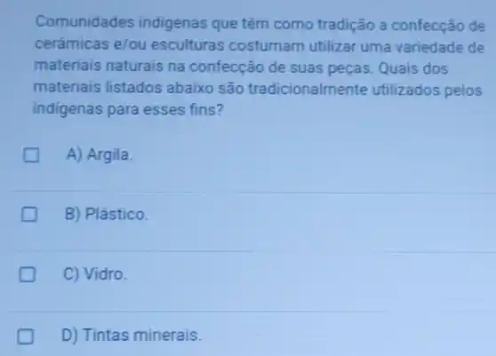 Comunidades indigenas que têm como tradição a confecção de
cerámicas e/ou esculturas costumam utilizar uma variedade de
materiais naturais na confecção de suas peças. Quais dos
materiais listados abaixo são tradicionalme nte utilizados pelos
indigenas para esses fins?
A) Argila.
B) Plástico.
C) Vidro.
D) Tintas minerais.