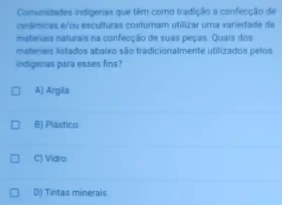 Comunidades indigenas que têm como tradição a confecção de
cerámicas e/ou esculturas costumam utilizar uma variedade de
materiais naturais na confecção de suas peças. Quais dos
materiais listados abaixo são tradicionaln nente utilizados pelos
indigenas para esses fins?
c A) Argila.
B) Plástico.
C) Vidro.
D) Tintas minerais.