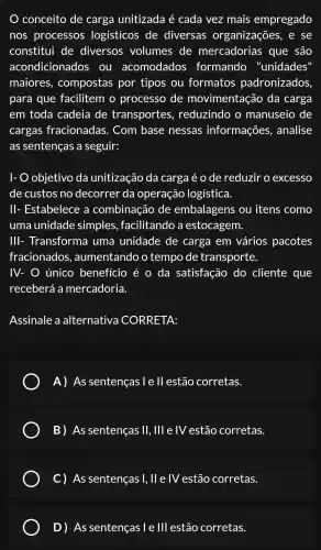 conceito de carga unitizada é cada vez mais empregado
nos processos logísticos de diversas organizações . e se
constitui de diversos volumes de mercadorias . que são
acondicionados ou acomodados formando "unidades'
maiores , compostas por tipos ou formatos padronizados,
para que facilitem o processo de movimentação da carga
em toda cadeia de transportes , reduzindo , 0 manuseio de
cargas fracionadas . Com base nessas informações , analise
as sentenças a seguir:
I-O objetivo da unitização da carga é o de reduzir o excesso
de custos no decorrer 'da operação logística.
II-Estabelece , a combinação de embalagens ou itens como
uma unidade simples ,facilitando , a estocagem.
Ill-Transforma I uma unidade de carga em vários pacotes
fracionados , aumentando o tempo de transporte.
IV- O único benefício é o da satisfação do cliente que
receberá a mercadoria.
Assinale a alternativa CORRETA:
A) As sentenças l e ll estão corretas.
B) As sentenças II . Ill e IV estão corretas.
C) As sentenças 1. II e IV estão corretas.
D) As sentenças I e III estão corretas.