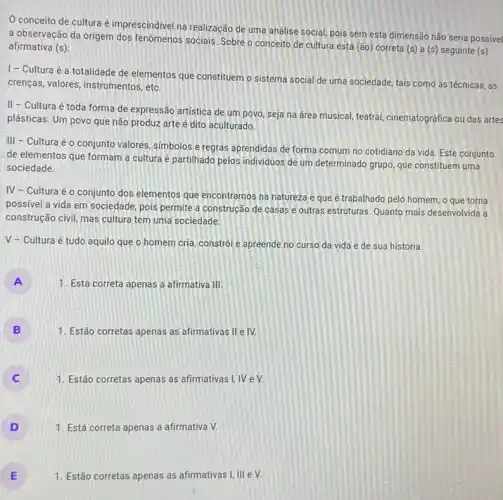 conceito de cultura é imprescindivel na realização de uma análise social pois sem esta dimensão não seria possível
a observação da origem dos fenômenos sociais. Sobre o conceito de cultura está (ão) correta (s)a (s) seguinte (s)
afirmativa (s):
1- Cultura é a totalidade de elementos que constituem o sistema social de uma sociedade tais como as técnicas, as
crenças, valores, instrumentos , etc.
II - Cultura é toda forma de expressão artistica de um povo, seja na drea musical, teatral cinematográfica ou das artes
plásticas. Um povo que não produz arte é dito aculturado.
III - Cultura é o conjunto valores, simbolos e regras aprendidas de forma comum no cotidiano da vida Este conjunto
de elementos que formam a cultura é partilhado pelos individuos de um determinado grupo, que constituem uma
sociedade.
IV - Cultura é o conjunto dos elementos que encontramos na natureza e que é trabalhado pelo homem, o que torna
possivel a vida em sociedade, pois permite a construção de casas e outras estruturas. Quanto mais desenvolvida a
construção civil, mas cultura tem uma sociedade.
V - Cultura é tudo aquilo que o homem cria, constrói e apreende no curso da vida e de sua história.
A
1. Está correta apenas a afirmativa III.
B 1. Estão corretas apenas as afirmativas II e IV.
1. Estão corretas apenas as afirmativas I, IV e V.
D ) 1. Está correta apenas a afirmativa V.
E
1. Estão corretas apenas as afirmativas I, III e V.