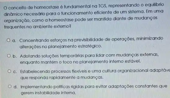 conceito de homeostase é fundamental na TGS representando o equilibrio
dinâmico necessário para o funcionamento eficiente de um sistema. Em uma
organização , como a homeostase pode ser mantida diante de mudanças
frequentes no ambiente externo
a. Concentrando esforços na pre visibilidade de operações minimizando
alterações no planejamento estratégico.
b. Adotando soluçōes temporárias para lidar com mudancas externas,
enquanto mantém o foco no planejamento interno estável.
c. Estabelecendo processos flexiveis e uma cultura organizacional adaptáve
que responda rapidamente a mudanças.
d Implementando politicas rigidas para evitar adaptações constantes que
gerem instabilidade interna.