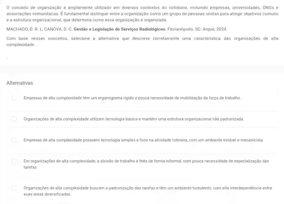 conceito de organização é amplamente utilizado em diversos contextos do cotidiano, incluindo empresas universidades, ONGs e
associações comunitárias. E fundamental distinguir entre a organização como um grupo de pessoas unidas para atingir objetivos comuns
e a estrutura organizacional que determina como essa organização é organizada.
MACHADO, D. R. L;CANOVA, D. C. Gestão e Legislação de Serviços Radiológicos. Florianópolis, SC Arqué, 2024.
Com base nesses conceitos selecione a alternativa que descreve corretamente uma característica das organizações de alta
complexidade.
Alternativas
Empresas de alta complexidade têm um organograma rigido e pouca necessidade de mobilização da força de trabalho.
Organizações de alta complexidade utilizam tecnologia básica e mantêm uma estrutura organizacional não padronizada.
Empresas de alta complexidade possuem tecnologia simples e foco na atividade rotineira com um ambiente estável e mecanicista.
Em organizações de alta complexidade, a divisão de trabalho é feita de forma informal, com pouca necessidade de especialização das
tarefas.
Organizações de alta complexidade buscam a padronização das tarefas e têm um ambiente turbulento com alta interdependência entre
suas áreas diversificadas.