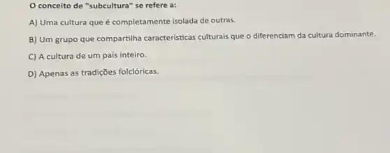 conceito de "subcultura " se refere a:
A) Uma cultura que é completamente isolada de outras.
B) Um grupo que compartilha características culturais que o diferenciam da cultura dominante.
C) A cultura de um país inteiro.
D) Apenas as tradições folclóricas.