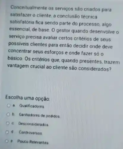 Conceitualmente os serviços são criados para
satisfazer o cliente, a conclusão técnica
satisfatória fica sendo parte do processo, algo
essencial, de base. 0 gestor quando desenvolve o
serviço precisa avaliar certos critérios de seus
possiveis clientes para então decidir onde deve
concentrar seus esforços e onde fazer só o
básico. Os critérios que quando presentes, trazem
vantagem crucial ao cliente são considerados?
Escolha uma opção:
a. Qualificadores
b. Ganhadores de pedidos
c. Desconsiderados
d Controversos
e. Pouco Relevantes