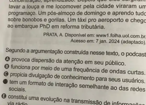 concentraçao
lavar a louça e me locomover pela cidade viraram um
programaço. Um pós-almoço de domingo e aprendo tudc
sobre bonobos e gorilas. Um táxi pro aeroporto e chego
ao embarque PhD em reforma tributária.
PRATA, A.Disponivel em:www1.folha.uol .com.br.
Acesso em: 7 jan 2024 (adaptado).
Segundo a argumentação construída nesse texto, o podcast
A provoca dispersão da atenção em seu público.
B funciona por meio de uma frequência de ondas curtas.
C propicia divulgação de conhecimen to para seus usuários.
tem um formato de interação semelhante ao das redes
sociais.
(E) constitui uma evolução na transmissão de informacãos
via rádio