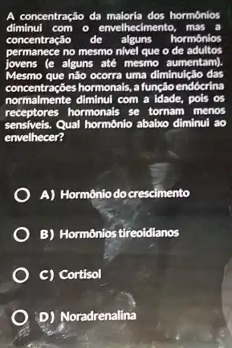 A concentração da maloria dos hormônios
diminui com - envelhecimento, mas a
concentração de alguns hormônios
permanece no mesmo nivel que o de adultos
jovens (e alguns até mesmo aumentam).
Mesmo que não ocorra uma diminulção das
concentrações hormonals, a função endócrina
normalmente diminui com
receptores hormonals se tomam menos
sensiveis.Qual hormônio abaixo diminui ao
envelhecer?
A) Hormôniodo crescimento
B) Hormônios tireoidianos
C) Cortisol
Noradrenalina