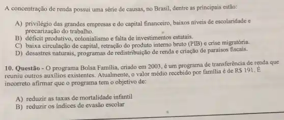 A concentração de renda possui uma série de causas, no Brasil dentre as principais estão:
A) privilégio das grandes empresas e do capital financeiro , baixos níveis de escolaridade e
precarização do trabalho.
B) déficit produtivo , colonialismo e falta de investimentos estatais.
C) baixa circulação de capital, retração do produto interno bruto (PIB) e crise migratória.
D) desastres naturais programas de redistribuição de renda e criação de paraísos fiscais.
10. Questão - 0 programa Bolsa Familia, criado em 2003 ,é um programa de transferência de renda que
reuniu outros auxilios existentes. Atualmente , o valor médio recebido por familia é de
R 191 .E
incorreto afirmar que o programa tem o objetivo de:
A) reduzir as taxas de mortalidade infantil
B) reduzir os indices de evasão escolar