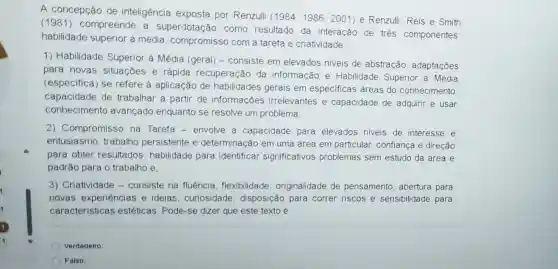 A concepção de inteligência exposta por Renzulli
(1984;1986;2001) e Renzulli,Reis e Smith
(1981) compreende a superdotação como resultado da interação de trés componentes
habilidade superior à média, compromisso com a tarefa e criatividade:
1) Habilidade Superior à Média (geral) - consiste em elevados niveis de abstração, adaptações
para novas situações e rápida recuperação da informação e Habilidade Superior à Média
(especifica) se refere à aplicação de habilidades gerais em especificas áreas do conhecimento
capacidade de trabalhar a partir de informações irrelevantes e capacidade de adquirir e usar
conhecimento avançado enquanto se resolve um problema
2) Compromisso na Tarefa - envolve a capacidade para elevados niveis de interesse e
entusiasmo, trabalho persistente e determinação em uma área em particular confiança e direção
para obter resultados habilidade para identificar significativos problemas sem estudo da área e
padrão para o trabalho e,
3) Criatividade -consiste na fluência flexibilidade , originalidade de pensamento, abertura para
novas experiências e ideias, curiosidade disposição para correr riscos e sensibilidade para
caracteristicas estéticas. Pode-se dizer que este texto é
Verdadeiro:
Falso: