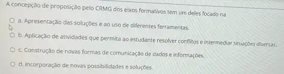 A concepção de proposição pelo CRMG dos eixos formativos tem um deles focado na
a. Apresentação das soluções e ao uso de diferentes ferramentas.
b. Aplicação de atividades que permita ao estudante resolver conflitos e intermediar situações diversas.
c. Construção de novas formas de comunicação de dados e informações
d. Incorporação de novas possibilidades e soluçōes.