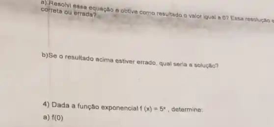 concernilessa equação e obtive como resultado o valor igual a 6? Essa resolução e correta ou errada?
b)Se o resultado
acima estiver
errado, qual seria a solução?
4) Dada a função exponencial f(x)=5^x , determine:
a) f(0)