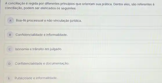 A conciliação é regida por diferentes principios que orientam sua prática. Dentre eles, são referentes à
conciliação, podem ser elencados os seguintes:
A Boa-fé processual e não vinculação juridica.
B Confidencialidade e informalidade.
C Isonomia e trânsito em julgado.
D Confidencialidade e documentação.
E Publicidade e informalidade.