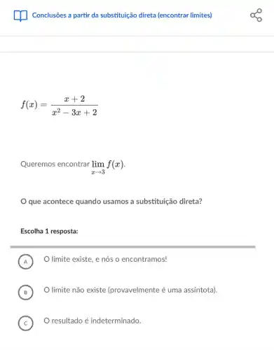 Conclusões a partir da substituição direta (encontrar limites)
f(x)=(x+2)/(x^2)-3x+2
Queremos encontrar lim _(xarrow 3)f(x)
que acontece quando usamos a substituição direta?
Escolha 1 resposta:
i
A
limite existe, e nós o encontramos!
B
limite não existe (provavelmente é uma assíntota).
D
C O resultado é indeterminado.