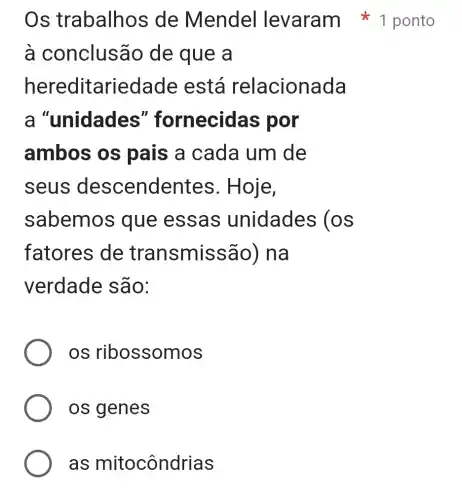 à conclusão de que a
heredi tariedade está relacionada
a "unidades"fornecidas por
ambos os pais a cada um de
seus descenden tes. Hoje,
sabemo s que essas unidades (os
fatores de transmissão ) na
verdade são:
OS ribossomos
os genes
as mitocôndrias
Os trabalhos de Mendel levaram 1 ponto