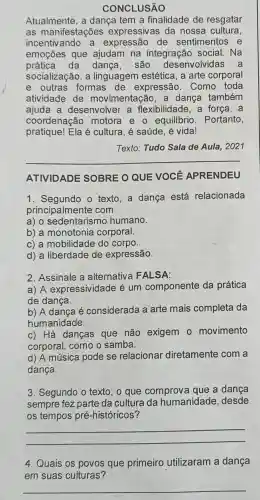 CONCLUSÃO
Atualmente, a dança tem a finalidade de resgatar
as manifestações expressivas da nossa cultura,
incentivando a expressão de sentimentos e
emoçōes que ajudam na integração social.Na
prática da dança, são desenvolvidas a
socialização, a linguagem estética , a arte corporal
e outras formas de expressão. Como toda
atividade de movimentação, a dança também
ajuda a desenvolver a flexibilidade, a força, a
coordenação motora e o equilibrio. Portanto,
pratique! Ela é cultura, é saúde, é vida!
Texto: Tudo Sala de Aula, 2021
__
ATIVIDADE SOBRE O QUE VOCÊ APRENDEU
1. Segundo o texto,a dança está relacionada
principalmente com
a) o sedentarismo humano.
b) a monotonia corporal.
c) a mobilidade do corpo.
d) a liberdade de expressão.
2. Assinale a alternativa FALSA:
a) A expressividade é um componente da prática
de dança.
b) A dança é considerada a arte mais completa da
humanidade.
c) Há danças que não exigem 0 movimento
corporal, como o samba.
d) A música pode se relacionar diretamente com a
dança.
3. Segundo o texto , o que comprova que a dança
sempre fez parte da cultura da humanidade, desde
os tempos pré -históricos?
__
4. Quais os povos que primeiro utilizaram a dança
em suas culturas?
__