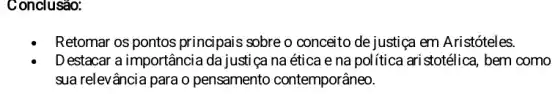 Conclusão:
Retomar os pontos principais sobre o conceito de justiça em Aristóteles.
D estacar a importância da justiça na ética e na política ari stotélica , bem como
sua relevância para o pensamento contemporâneo.